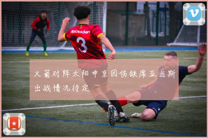 火箭对阵太阳申京因伤缺席亚当斯出战情况待定