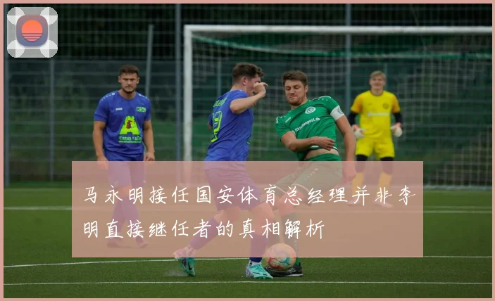 马永明接任国安体育总经理并非李明直接继任者的真相解析