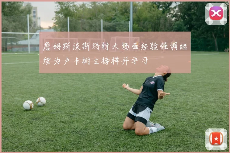 詹姆斯谈斯玛特大场面经验强调继续为卢卡树立榜样并学习