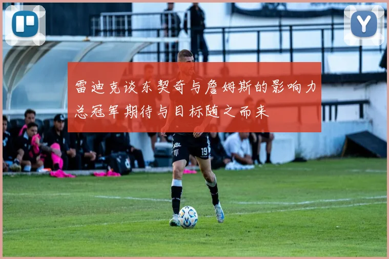 雷迪克谈东契奇与詹姆斯的影响力总冠军期待与目标随之而来