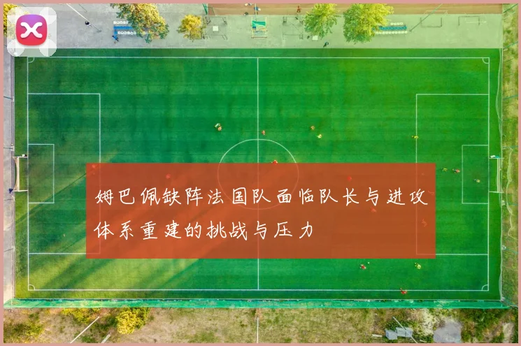姆巴佩缺阵法国队面临队长与进攻体系重建的挑战与压力