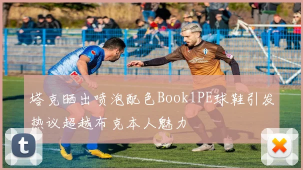 塔克晒出喷泡配色Book1PE球鞋引发热议超越布克本人魅力