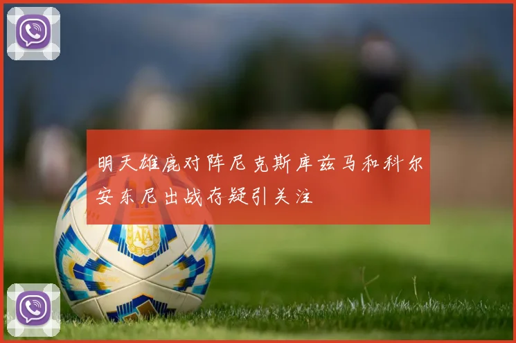 明天雄鹿对阵尼克斯库兹马和科尔安东尼出战存疑引关注