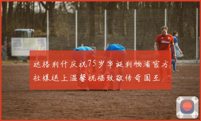 达格利什庆祝75岁华诞利物浦官方社媒送上温馨祝福致敬传奇国王