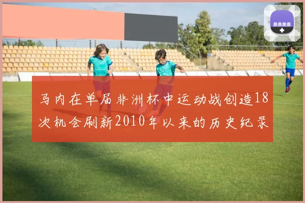 马内在单届非洲杯中运动战创造18次机会刷新2010年以来的历史纪录