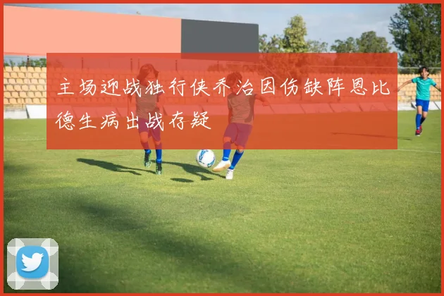 主场迎战独行侠乔治因伤缺阵恩比德生病出战存疑