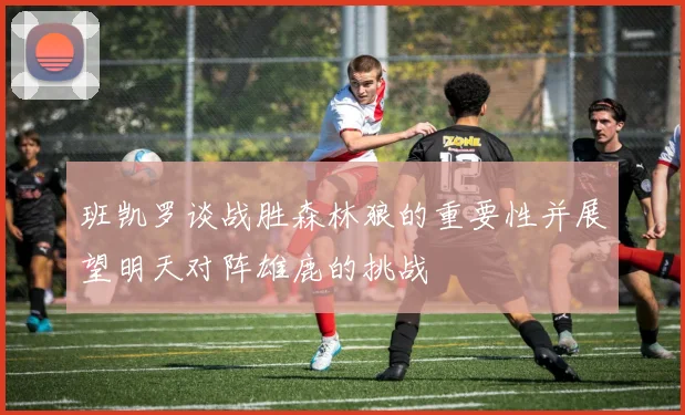 班凯罗谈战胜森林狼的重要性并展望明天对阵雄鹿的挑战