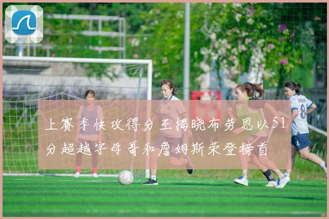 上赛季快攻得分王揭晓布劳恩以51分超越字母哥和詹姆斯荣登榜首