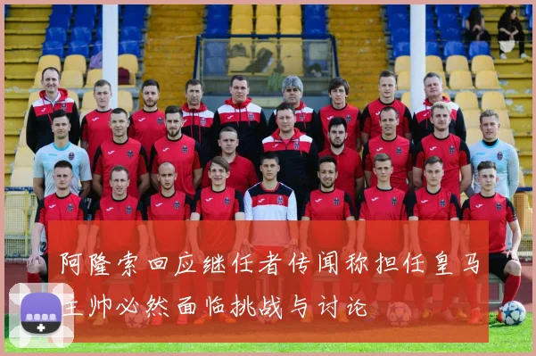 阿隆索回应继任者传闻称担任皇马主帅必然面临挑战与讨论