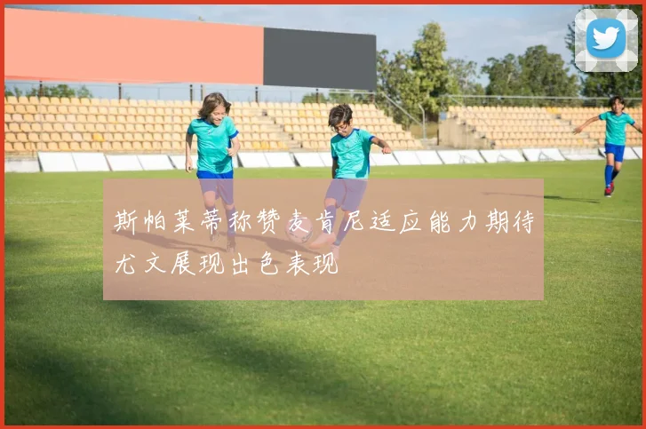 斯帕莱蒂称赞麦肯尼适应能力期待尤文展现出色表现