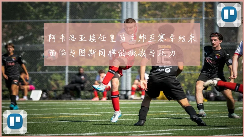 阿韦洛亚接任皇马主帅至赛季结束面临与图斯同样的挑战与压力