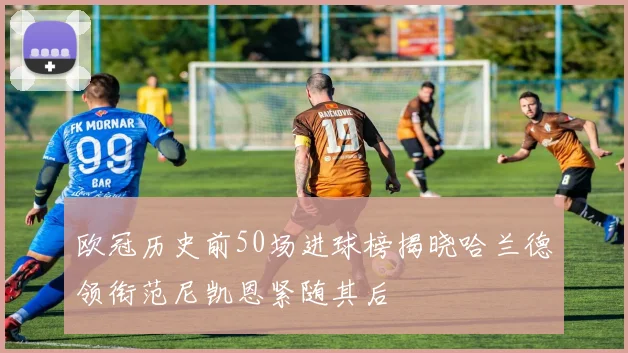 欧冠历史前50场进球榜揭晓哈兰德领衔范尼凯恩紧随其后