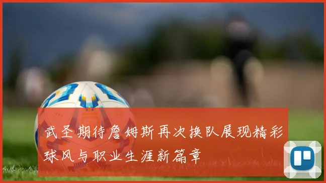 武圣期待詹姆斯再次换队展现精彩球风与职业生涯新篇章