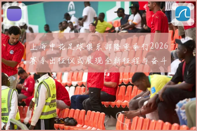 上海申花足球俱乐部隆重举行2026赛季出征仪式展现全新征程与奋斗目标