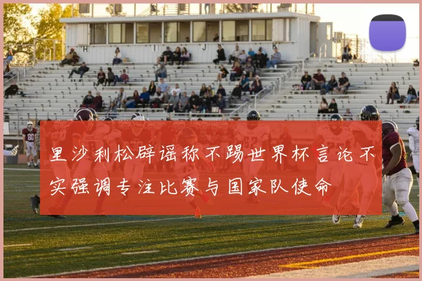 里沙利松辟谣称不踢世界杯言论不实强调专注比赛与国家队使命