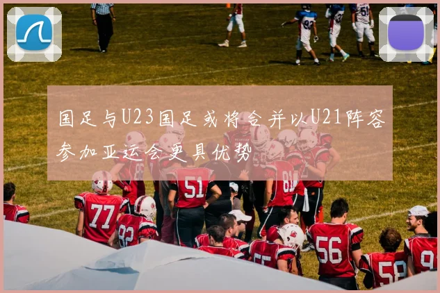 国足与U23国足或将合并以U21阵容参加亚运会更具优势