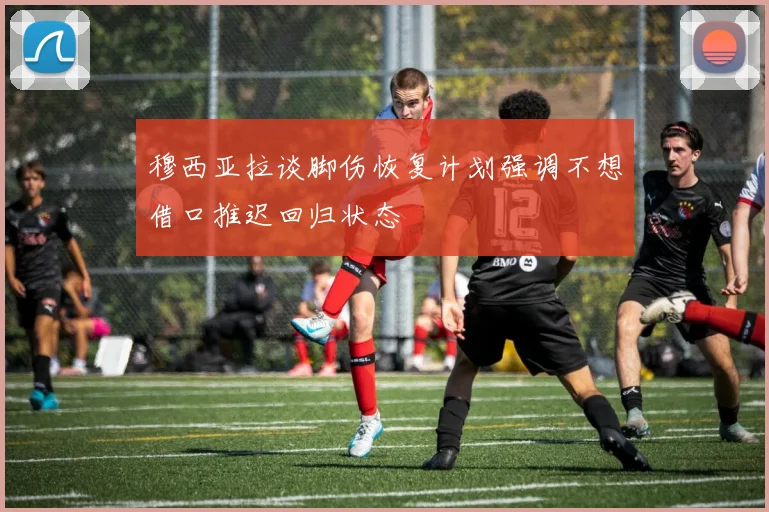 穆西亚拉谈脚伤恢复计划强调不想借口推迟回归状态