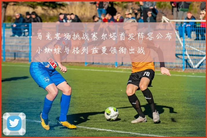 马竞客场挑战塞尔塔首发阵容公布小蜘蛛与格列兹曼领衔出战