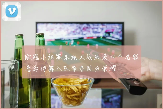 欧冠小组赛末轮大战来袭六个名额悬念待解八队争夺同分荣耀