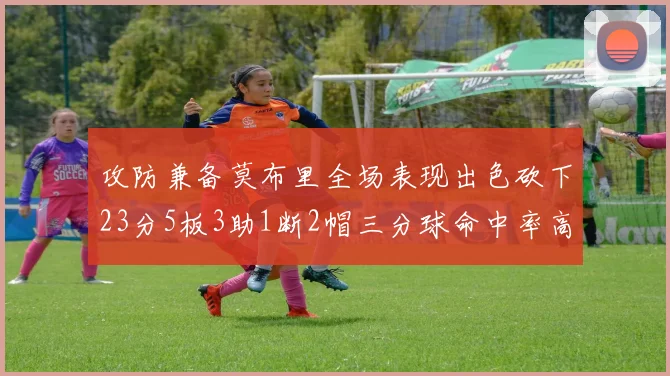 攻防兼备莫布里全场表现出色砍下23分5板3助1断2帽三分球命中率高达60