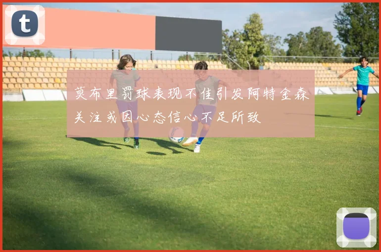 莫布里罚球表现不佳引发阿特金森关注或因心态信心不足所致