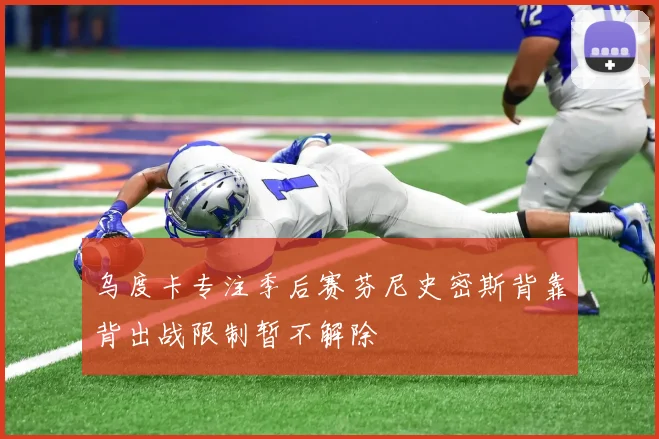 乌度卡专注季后赛芬尼史密斯背靠背出战限制暂不解除