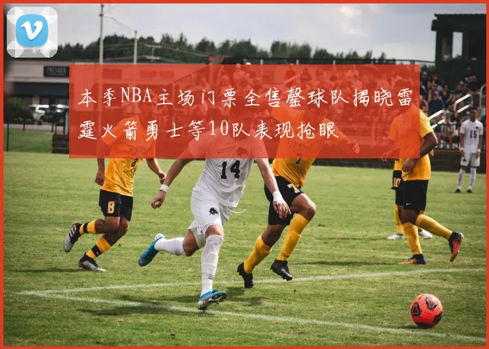 本季NBA主场门票全售罄球队揭晓雷霆火箭勇士等10队表现抢眼
