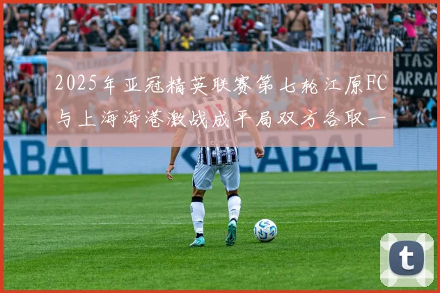 2025年亚冠精英联赛第七轮江原FC与上海海港激战成平局双方各取一分
