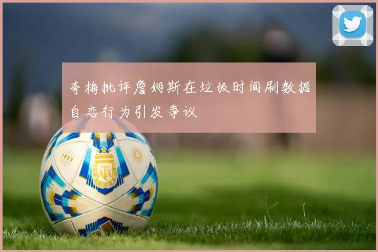 夸梅批评詹姆斯在垃圾时间刷数据自恋行为引发争议