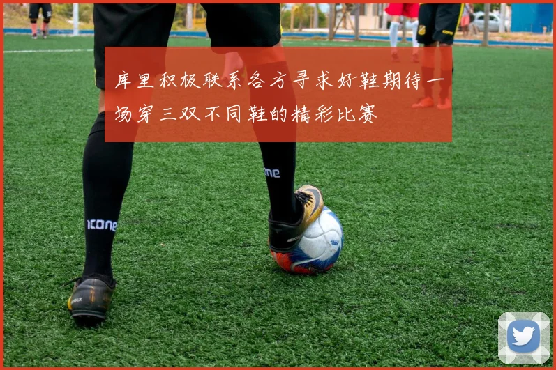 库里积极联系各方寻求好鞋期待一场穿三双不同鞋的精彩比赛