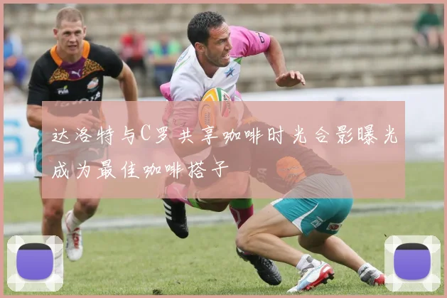 达洛特与C罗共享咖啡时光合影曝光成为最佳咖啡搭子