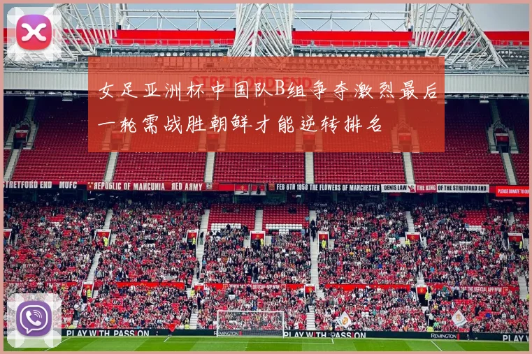 女足亚洲杯中国队B组争夺激烈最后一轮需战胜朝鲜才能逆转排名