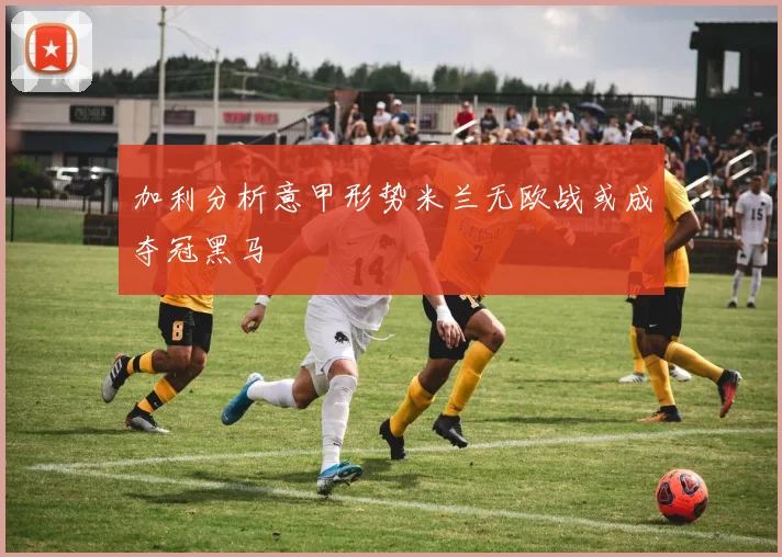 加利分析意甲形势米兰无欧战或成夺冠黑马