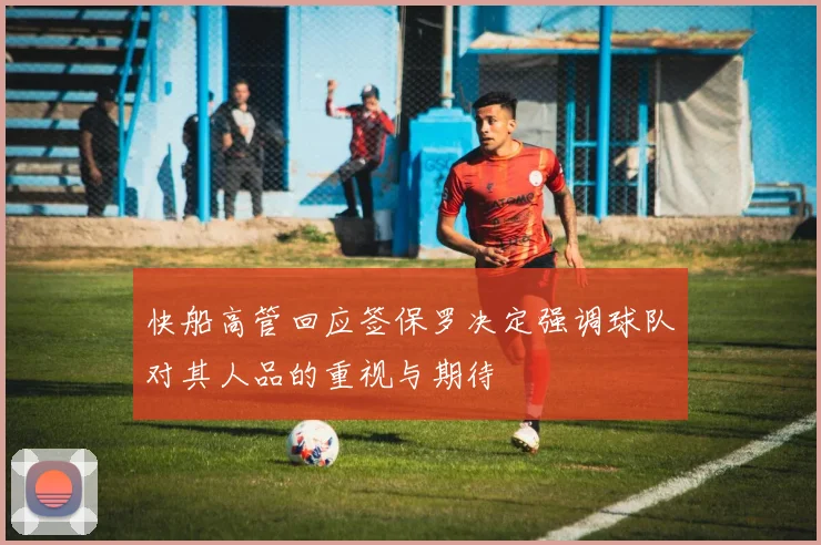 快船高管回应签保罗决定强调球队对其人品的重视与期待