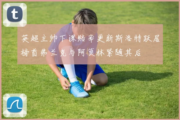 英超主帅下课赔率更新斯洛特跃居榜首弗兰克与阿莫林紧随其后