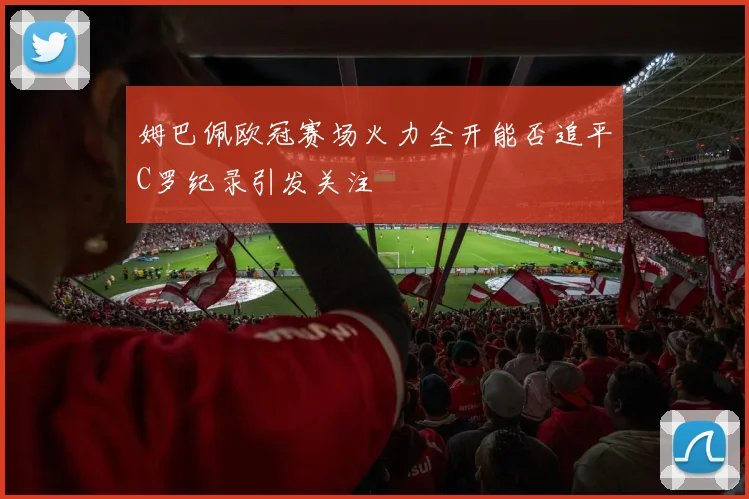 姆巴佩欧冠赛场火力全开能否追平C罗纪录引发关注