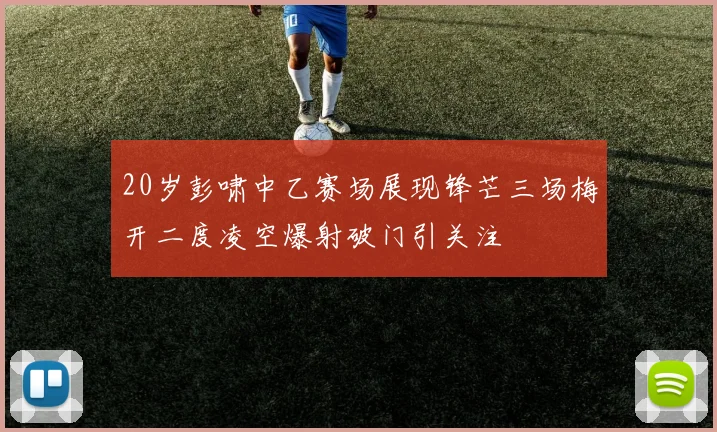 20岁彭啸中乙赛场展现锋芒三场梅开二度凌空爆射破门引关注