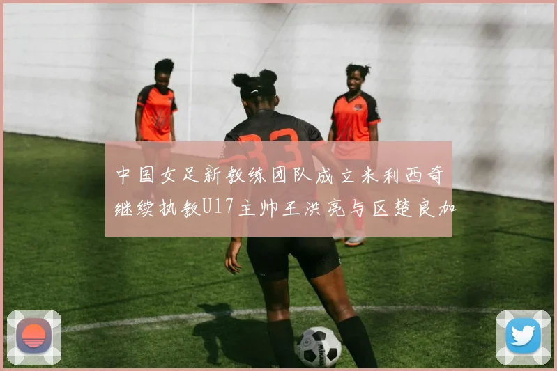 中国女足新教练团队成立米利西奇继续执教U17主帅王洪亮与区楚良加盟