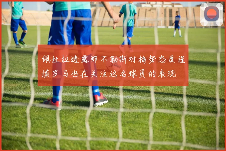 佩杜拉透露那不勒斯对梅努态度谨慎罗马也在关注这名球员的表现