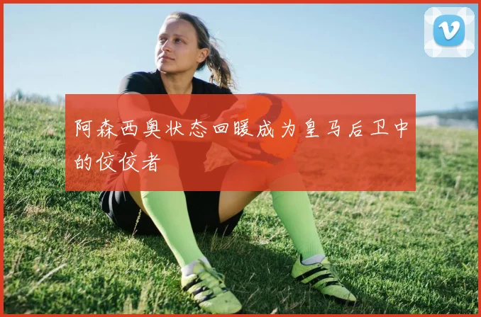 阿森西奥状态回暖成为皇马后卫中的佼佼者